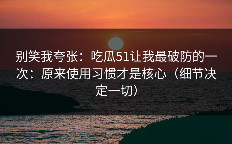 别笑我夸张：吃瓜51让我最破防的一次：原来使用习惯才是核心（细节决定一切）