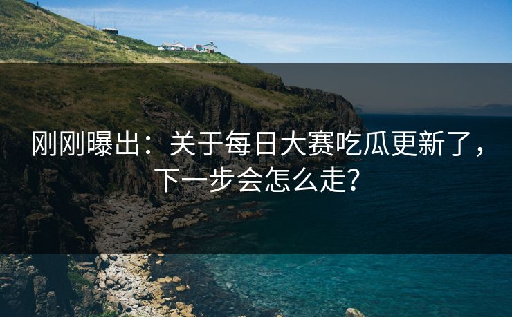 刚刚曝出：关于每日大赛吃瓜更新了，下一步会怎么走？